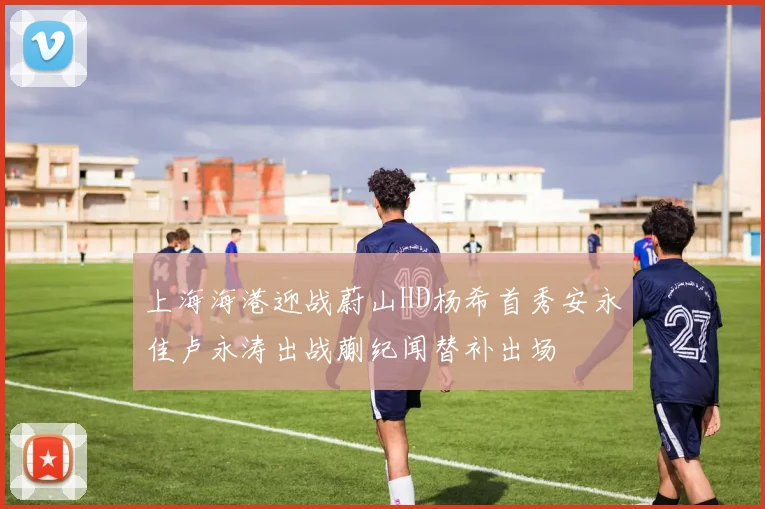 上海海港迎战蔚山HD杨希首秀安永佳卢永涛出战蒯纪闻替补出场