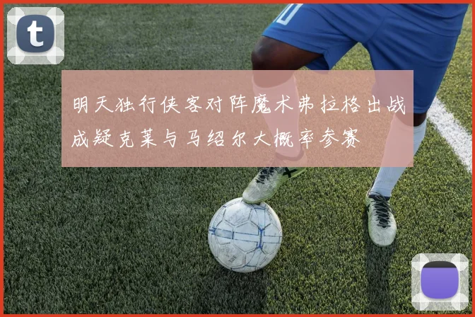 明天独行侠客对阵魔术弗拉格出战成疑克莱与马绍尔大概率参赛