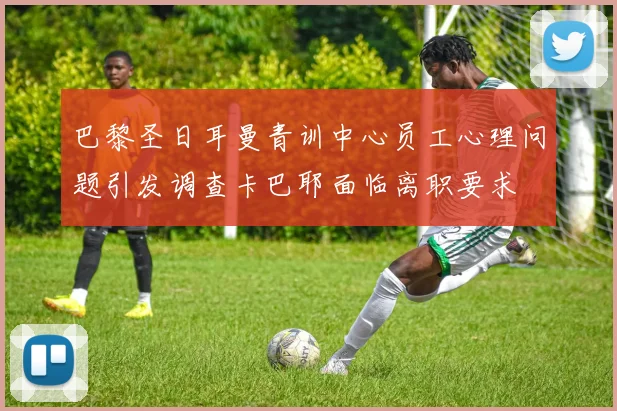 巴黎圣日耳曼青训中心员工心理问题引发调查卡巴耶面临离职要求
