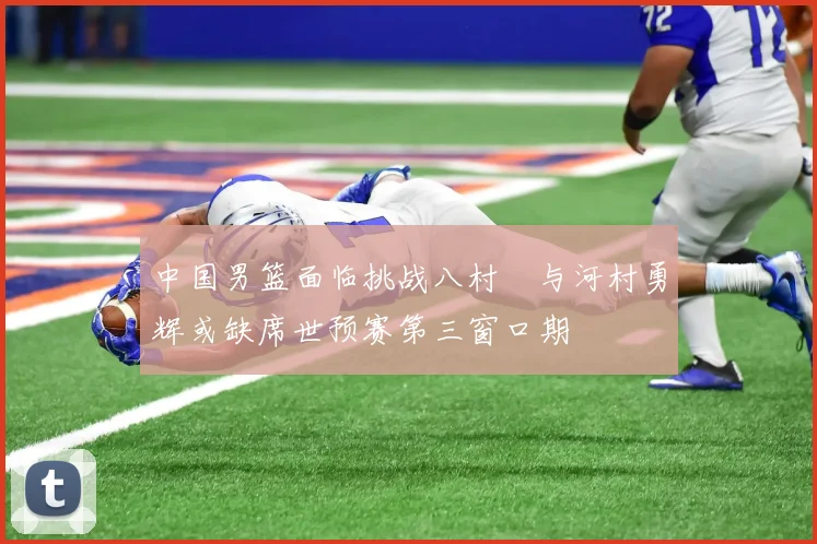 中国男篮面临挑战八村塁与河村勇辉或缺席世预赛第三窗口期