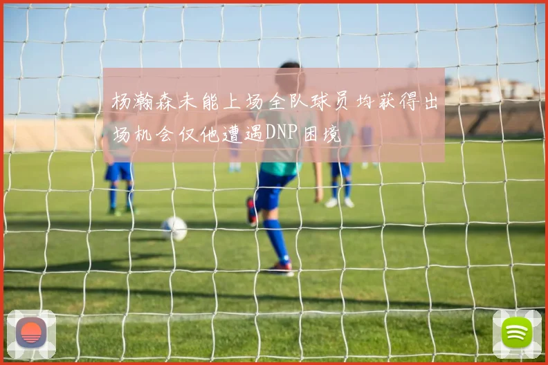 杨瀚森未能上场全队球员均获得出场机会仅他遭遇DNP困境