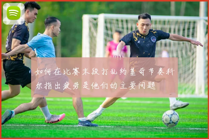如何在比赛末段打乱约基奇节奏科尔指出疲劳是他们的主要问题
