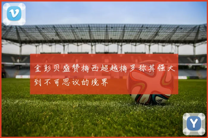 金彭贝盛赞梅西超越梅罗称其强大到不可思议的境界