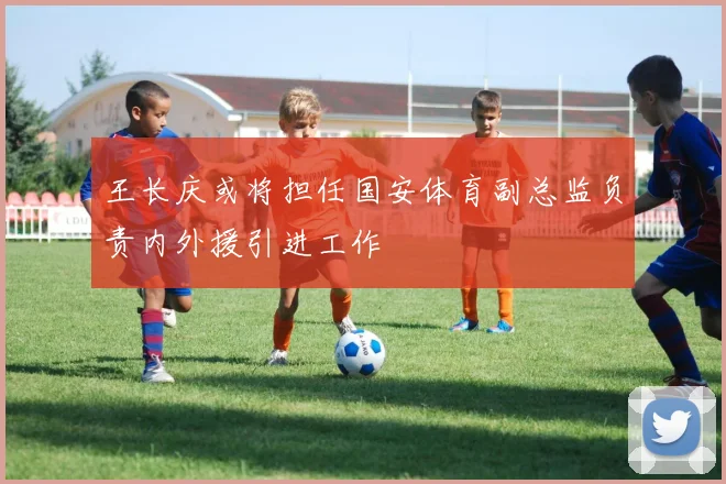 王长庆或将担任国安体育副总监负责内外援引进工作