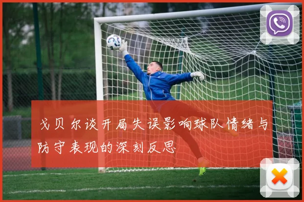 戈贝尔谈开局失误影响球队情绪与防守表现的深刻反思