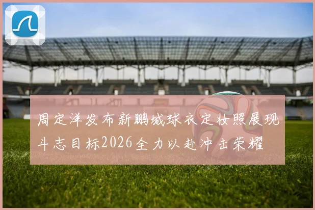 周定洋发布新鹏城球衣定妆照展现斗志目标2026全力以赴冲击荣耀
