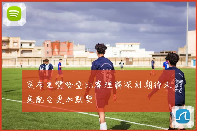 莫布里赞哈登比赛理解深刻期待未来配合更加默契