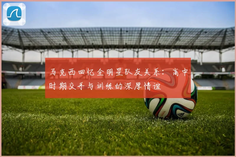 马克西回忆全明星队友关系：高中时期交手与训练的深厚情谊