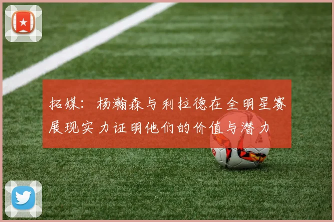 拓媒：杨瀚森与利拉德在全明星赛展现实力证明他们的价值与潜力