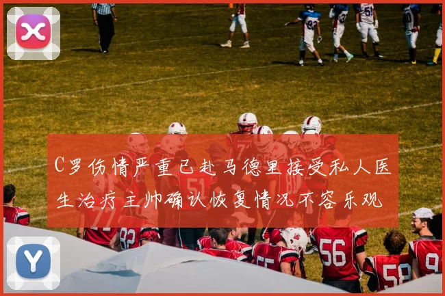 C罗伤情严重已赴马德里接受私人医生治疗主帅确认恢复情况不容乐观