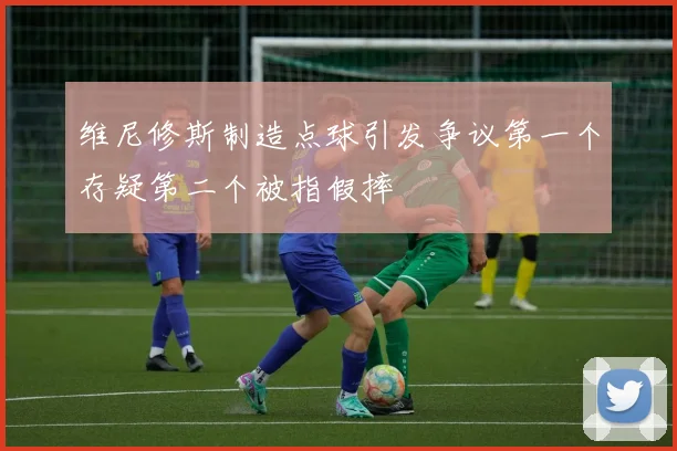 维尼修斯制造点球引发争议第一个存疑第二个被指假摔