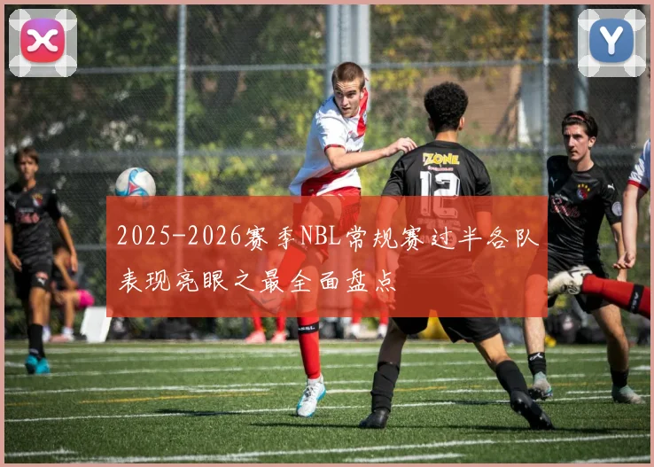 2025-2026赛季NBL常规赛过半各队表现亮眼之最全面盘点