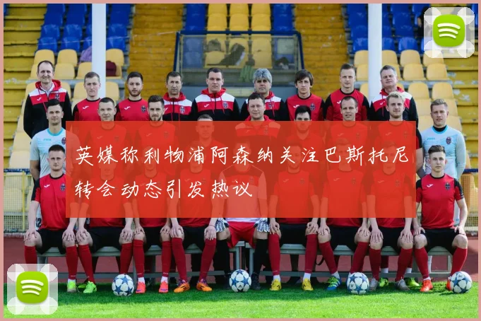 英媒称利物浦阿森纳关注巴斯托尼转会动态引发热议