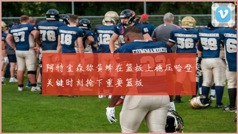 阿特金森称黄蜂在篮板上施压哈登关键时刻抢下重要篮板