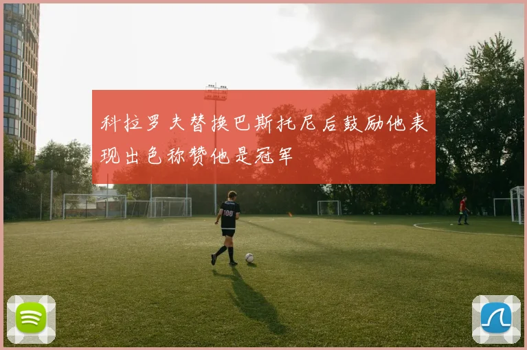 科拉罗夫替换巴斯托尼后鼓励他表现出色称赞他是冠军