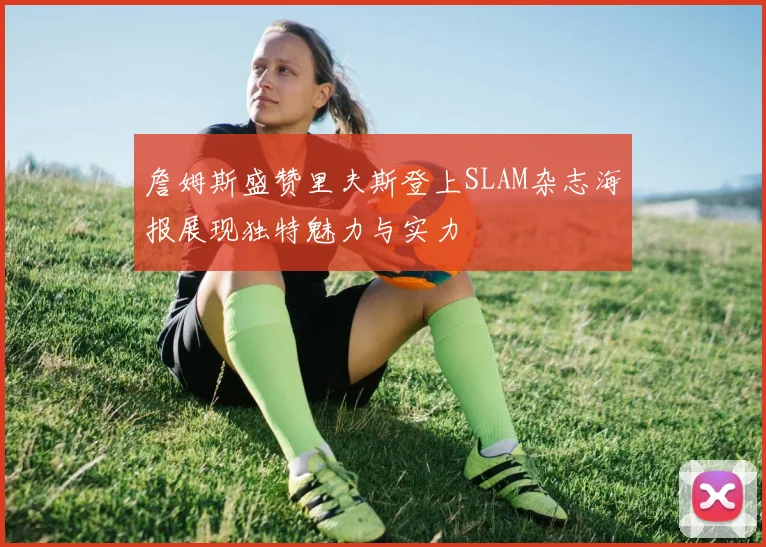 詹姆斯盛赞里夫斯登上SLAM杂志海报展现独特魅力与实力