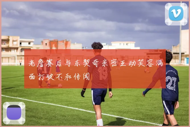 老詹赛后与东契奇亲密互动笑容满面打破不和传闻