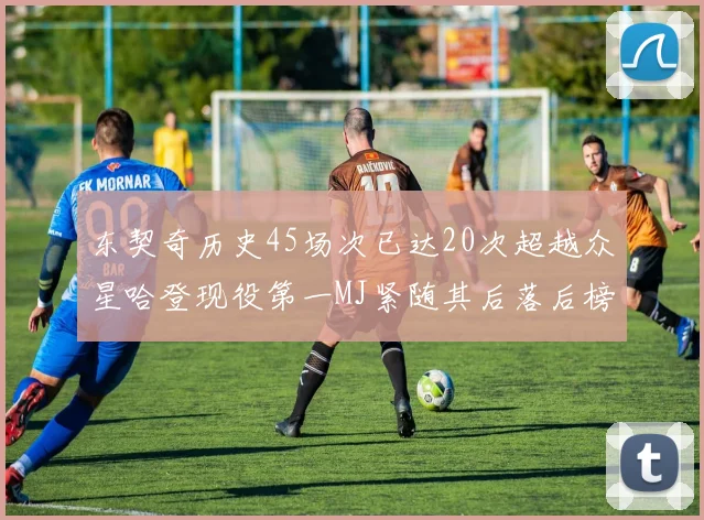 东契奇历史45场次已达20次超越众星哈登现役第一MJ紧随其后落后榜首100场