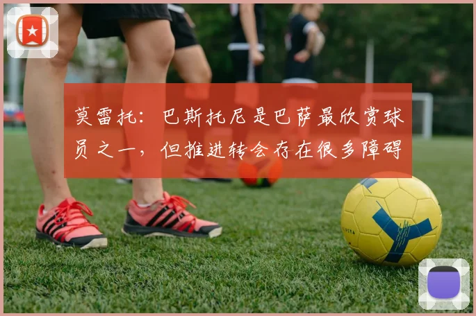 莫雷托：巴斯托尼是巴萨最欣赏球员之一，但推进转会存在很多障碍