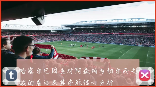 哈塞尔巴因克对阿森纳与切尔西之战的看法及其夺冠信心分析