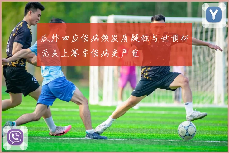 瓜帅回应伤病频发质疑称与世俱杯无关上赛季伤病更严重