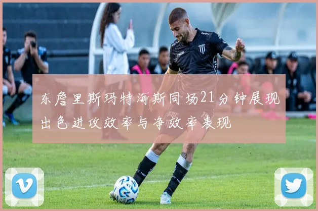 东詹里斯玛特海斯同场21分钟展现出色进攻效率与净效率表现