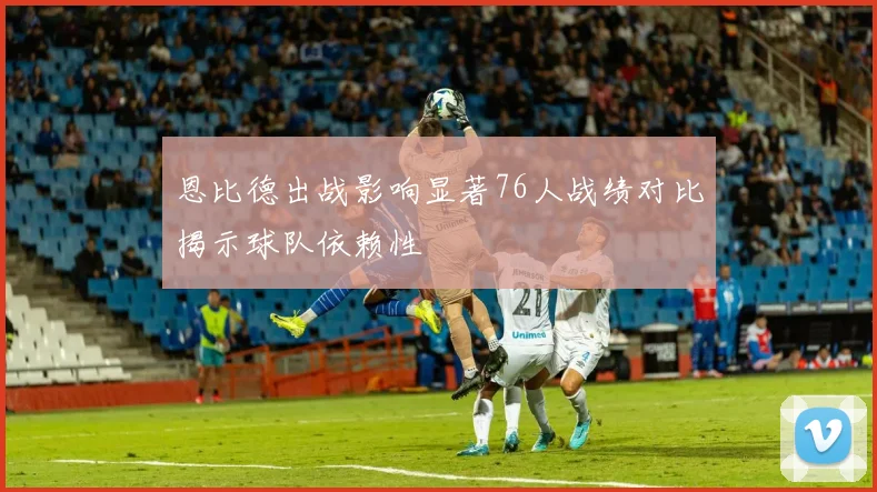 恩比德出战影响显著76人战绩对比揭示球队依赖性